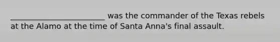 ________________________ was the commander of the Texas rebels at the Alamo at the time of Santa Anna's final assault.