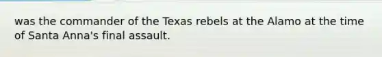 was the commander of the Texas rebels at the Alamo at the time of Santa Anna's final assault.