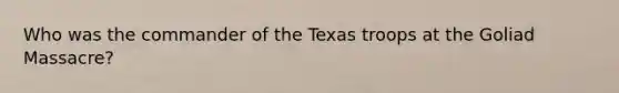 Who was the commander of the Texas troops at the Goliad Massacre?