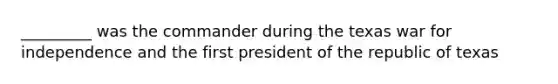_________ was the commander during the texas war for independence and the first president of the republic of texas