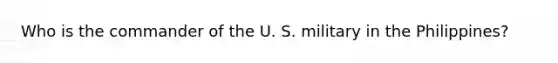 Who is the commander of the U. S. military in the Philippines?