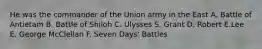 He was the commander of the Union army in the East A. Battle of Antietam B. Battle of Shiloh C. Ulysses S. Grant D. Robert E.Lee E. George McClellan F. Seven Days' Battles