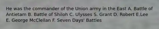 He was the commander of the Union army in the East A. Battle of Antietam B. Battle of Shiloh C. Ulysses S. Grant D. Robert E.Lee E. George McClellan F. Seven Days' Battles