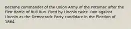 Became commander of the Union Army of the Potomac after the First Battle of Bull Run. Fired by Lincoln twice. Ran against Lincoln as the Democratic Party candidate in the Election of 1864.