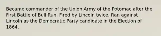 Became commander of the Union Army of the Potomac after the First Battle of Bull Run. Fired by Lincoln twice. Ran against Lincoln as the Democratic Party candidate in the Election of 1864.