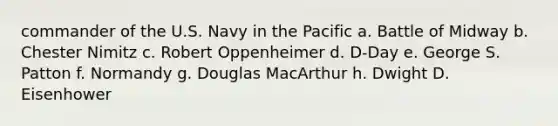 commander of the U.S. Navy in the Pacific a. Battle of Midway b. Chester Nimitz c. Robert Oppenheimer d. D-Day e. George S. Patton f. Normandy g. Douglas MacArthur h. Dwight D. Eisenhower