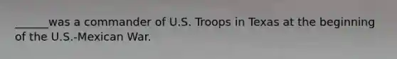 ______was a commander of U.S. Troops in Texas at the beginning of the U.S.-Mexican War.