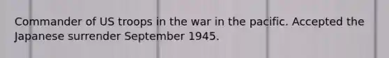 Commander of US troops in the war in the pacific. Accepted the Japanese surrender September 1945.