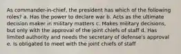 As commander-in-chief, the president has which of the following roles? a. Has the power to declare war b. Acts as the ultimate decision maker in military matters c. Makes military decisions, but only with the approval of the joint chiefs of staff d. Has limited authority and needs the secretary of defense's approval e. Is obligated to meet with the joint chiefs of staff