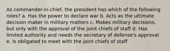 As commander-in-chief, the president has which of the following roles? a. Has the power to declare war b. Acts as the ultimate decision maker in military matters c. Makes military decisions, but only with the approval of the joint chiefs of staff d. Has limited authority and needs the secretary of defense's approval e. Is obligated to meet with the joint chiefs of staff