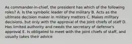 As commander-in-chief, the president has which of the following roles? A. Is the symbolic leader of the military B. Acts as the ultimate decision maker in military matters C. Makes military decisions, but only with the approval of the joint chiefs of staff D. Has limited authority and needs the secretary of defense's approval E. Is obligated to meet with the joint chiefs of staff, and usually takes their advice