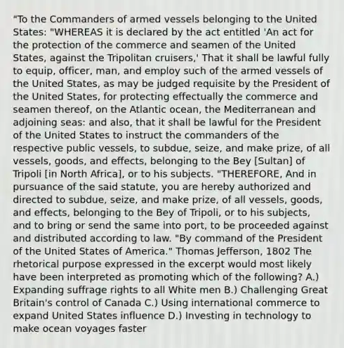 "To the Commanders of armed vessels belonging to the United States: "WHEREAS it is declared by the act entitled 'An act for the protection of the commerce and seamen of the United States, against the Tripolitan cruisers,' That it shall be lawful fully to equip, officer, man, and employ such of the armed vessels of the United States, as may be judged requisite by the President of the United States, for protecting effectually the commerce and seamen thereof, on the Atlantic ocean, the Mediterranean and adjoining seas: and also, that it shall be lawful for the President of the United States to instruct the commanders of the respective public vessels, to subdue, seize, and make prize, of all vessels, goods, and effects, belonging to the Bey [Sultan] of Tripoli [in North Africa], or to his subjects. "THEREFORE, And in pursuance of the said statute, you are hereby authorized and directed to subdue, seize, and make prize, of all vessels, goods, and effects, belonging to the Bey of Tripoli, or to his subjects, and to bring or send the same into port, to be proceeded against and distributed according to law. "By command of the President of the United States of America." Thomas Jefferson, 1802 The rhetorical purpose expressed in the excerpt would most likely have been interpreted as promoting which of the following? A.) Expanding suffrage rights to all White men B.) Challenging Great Britain's control of Canada C.) Using international commerce to expand United States influence D.) Investing in technology to make ocean voyages faster