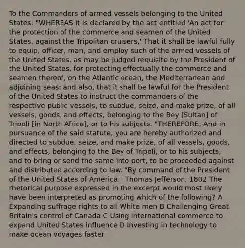 To the Commanders of armed vessels belonging to the United States: "WHEREAS it is declared by the act entitled 'An act for the protection of the commerce and seamen of the United States, against the Tripolitan cruisers,' That it shall be lawful fully to equip, officer, man, and employ such of the armed vessels of the United States, as may be judged requisite by the President of the United States, for protecting effectually the commerce and seamen thereof, on the Atlantic ocean, the Mediterranean and adjoining seas: and also, that it shall be lawful for the President of the United States to instruct the commanders of the respective public vessels, to subdue, seize, and make prize, of all vessels, goods, and effects, belonging to the Bey [Sultan] of Tripoli [in North Africa], or to his subjects. "THEREFORE, And in pursuance of the said statute, you are hereby authorized and directed to subdue, seize, and make prize, of all vessels, goods, and effects, belonging to the Bey of Tripoli, or to his subjects, and to bring or send the same into port, to be proceeded against and distributed according to law. "By command of the President of the United States of America." Thomas Jefferson, 1802 The rhetorical purpose expressed in the excerpt would most likely have been interpreted as promoting which of the following? A Expanding suffrage rights to all White men B Challenging Great Britain's control of Canada C Using international commerce to expand United States influence D Investing in technology to make ocean voyages faster