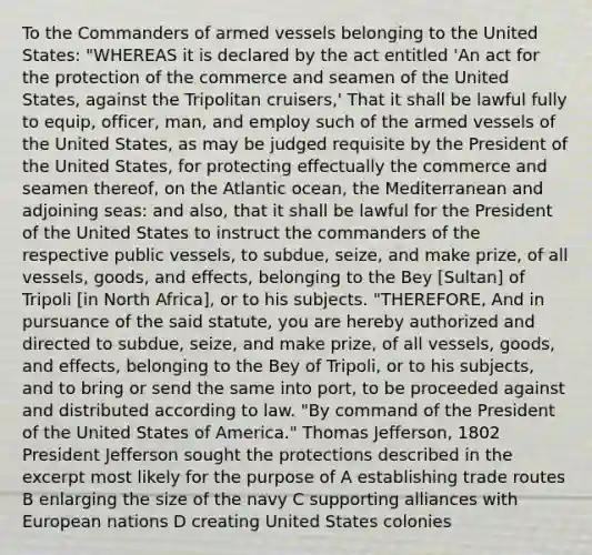 To the Commanders of armed vessels belonging to the United States: "WHEREAS it is declared by the act entitled 'An act for the protection of the commerce and seamen of the United States, against the Tripolitan cruisers,' That it shall be lawful fully to equip, officer, man, and employ such of the armed vessels of the United States, as may be judged requisite by the President of the United States, for protecting effectually the commerce and seamen thereof, on the Atlantic ocean, the Mediterranean and adjoining seas: and also, that it shall be lawful for the President of the United States to instruct the commanders of the respective public vessels, to subdue, seize, and make prize, of all vessels, goods, and effects, belonging to the Bey [Sultan] of Tripoli [in North Africa], or to his subjects. "THEREFORE, And in pursuance of the said statute, you are hereby authorized and directed to subdue, seize, and make prize, of all vessels, goods, and effects, belonging to the Bey of Tripoli, or to his subjects, and to bring or send the same into port, to be proceeded against and distributed according to law. "By command of the President of the United States of America." Thomas Jefferson, 1802 President Jefferson sought the protections described in the excerpt most likely for the purpose of A establishing trade routes B enlarging the size of the navy C supporting alliances with European nations D creating United States colonies