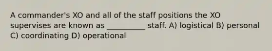 A commander's XO and all of the staff positions the XO supervises are known as __________ staff. A) logistical B) personal C) coordinating D) operational