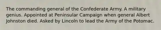 The commanding general of the Confederate Army. A military genius. Appointed at Peninsular Campaign when general Albert Johnston died. Asked by Lincoln to lead the Army of the Potomac.