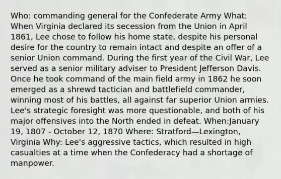 Who: commanding general for the Confederate Army What: When Virginia declared its secession from the Union in April 1861, Lee chose to follow his home state, despite his personal desire for the country to remain intact and despite an offer of a senior Union command. During the first year of the Civil War, Lee served as a senior military adviser to President Jefferson Davis. Once he took command of the main field army in 1862 he soon emerged as a shrewd tactician and battlefield commander, winning most of his battles, all against far superior Union armies. Lee's strategic foresight was more questionable, and both of his major offensives into the North ended in defeat. When:January 19, 1807 - October 12, 1870 Where: Stratford—Lexington, Virginia Why: Lee's aggressive tactics, which resulted in high casualties at a time when the Confederacy had a shortage of manpower.