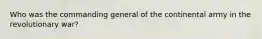 Who was the commanding general of the continental army in the revolutionary war?