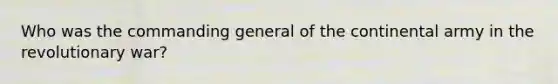 Who was the commanding general of the continental army in the revolutionary war?