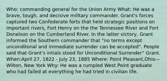 Who: commanding general for the Union Army What: He was a brave, tough, and decisive military commander. Grant's forces captured two Confederate forts that held strategic positions on important rivers, Fort Henry on the the Tennessee RIver and Fort Donelson on the Cumberland RIver. In the latter victory, Grant informed the Southern commander that "no terms except unconditonal and immediate surrender can be accepted". People said that Grant's intials stood for Unconditional Surrender" Grant. When:April 27, 1822 - July 23, 1885 Where: Point Pleasant,Ohio—Wilton, New York Why: He was a rumpled West Point graduate who had failed at everything he had tried in civilian life.