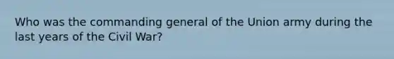 Who was the commanding general of the Union army during the last years of the Civil War?