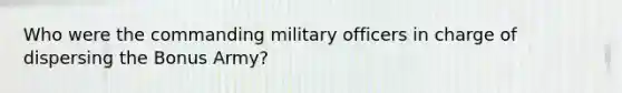 Who were the commanding military officers in charge of dispersing the Bonus Army?