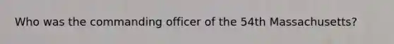 Who was the commanding officer of the 54th Massachusetts?