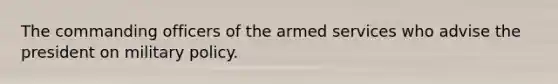 The commanding officers of the armed services who advise the president on military policy.