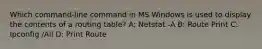 Which command-line command in MS Windows is used to display the contents of a routing table? A: Netstat -A B: Route Print C: Ipconfig /All D: Print Route