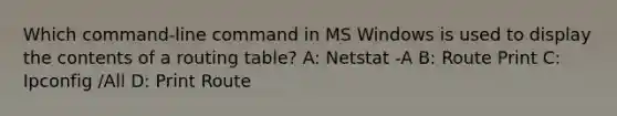 Which command-line command in MS Windows is used to display the contents of a routing table? A: Netstat -A B: Route Print C: Ipconfig /All D: Print Route