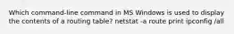 Which command-line command in MS Windows is used to display the contents of a routing table? netstat -a route print ipconfig /all