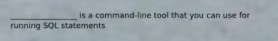 _________________ is a command-line tool that you can use for running SQL statements