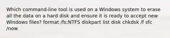 Which command-line tool is used on a Windows system to erase all the data on a hard disk and ensure it is ready to accept new Windows files? format /fs:NTFS diskpart list disk chkdsk /f sfc /now