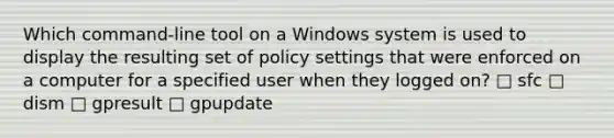 Which command-line tool on a Windows system is used to display the resulting set of policy settings that were enforced on a computer for a specified user when they logged on? □ sfc □ dism □ gpresult □ gpupdate