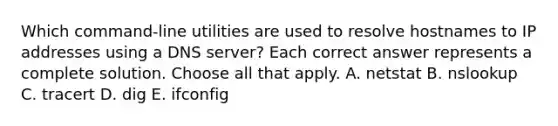 Which command-line utilities are used to resolve hostnames to IP addresses using a DNS server? Each correct answer represents a complete solution. Choose all that apply. A. netstat B. nslookup C. tracert D. dig E. ifconfig