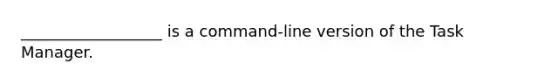 __________________ is a command-line version of the Task Manager.