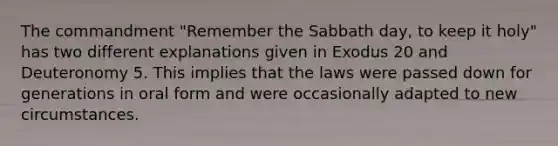 The commandment "Remember the Sabbath day, to keep it holy" has two different explanations given in Exodus 20 and Deuteronomy 5. This implies that the laws were passed down for generations in oral form and were occasionally adapted to new circumstances.