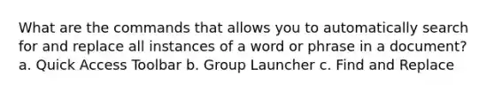 What are the commands that allows you to automatically search for and replace all instances of a word or phrase in a document? a. Quick Access Toolbar b. Group Launcher c. Find and Replace