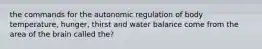 the commands for the autonomic regulation of body temperature, hunger, thirst and water balance come from the area of the brain called the?