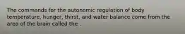 The commands for the autonomic regulation of body temperature, hunger, thirst, and water balance come from the area of the brain called the .