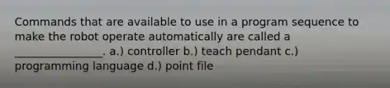 Commands that are available to use in a program sequence to make the robot operate automatically are called a ________________. a.) controller b.) teach pendant c.) programming language d.) point file