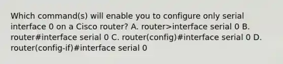 Which command(s) will enable you to configure only serial interface 0 on a Cisco router? A. router>interface serial 0 B. router#interface serial 0 C. router(config)#interface serial 0 D. router(config-if)#interface serial 0