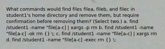 What commands would find files filea, fileb, and filec in student1's home directory and remove them, but require confirmation before removing them? (Select two.) a. find /student1 -name "file[a-c] | xargs -p rm b. find /student1 -name "file[a-c] -ok rm (} ; c. find /student1 -name "file[a-c] | xargs rm d. find /student1 -name "file[a-c] -exec rm {) ;