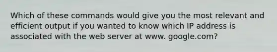 Which of these commands would give you the most relevant and efficient output if you wanted to know which IP address is associated with the web server at www. google.com?