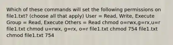 Which of these commands will set the following permissions on file1.txt? (choose all that apply) User = Read, Write, Execute Group = Read, Execute Others = Read chmod o=rwx,g=rx,u=r file1.txt chmod u=rwx, g=rx, o=r file1.txt chmod 754 file1.txt chmod file1.txt 754