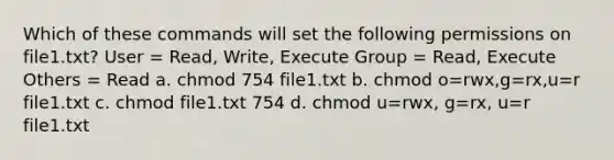 Which of these commands will set the following permissions on file1.txt? User = Read, Write, Execute Group = Read, Execute Others = Read a. chmod 754 file1.txt b. chmod o=rwx,g=rx,u=r file1.txt c. chmod file1.txt 754 d. chmod u=rwx, g=rx, u=r file1.txt