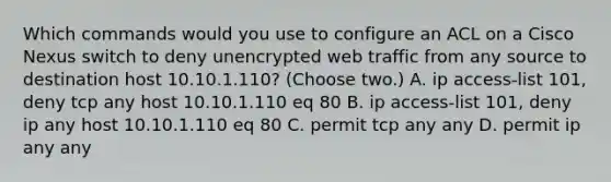 Which commands would you use to configure an ACL on a Cisco Nexus switch to deny unencrypted web traffic from any source to destination host 10.10.1.110? (Choose two.) A. ip access-list 101, deny tcp any host 10.10.1.110 eq 80 B. ip access-list 101, deny ip any host 10.10.1.110 eq 80 C. permit tcp any any D. permit ip any any