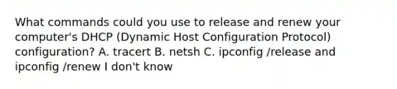 What commands could you use to release and renew your computer's DHCP (Dynamic Host Configuration Protocol) configuration? A. tracert B. netsh C. ipconfig /release and ipconfig /renew I don't know