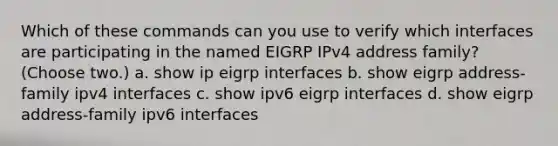 Which of these commands can you use to verify which interfaces are participating in the named EIGRP IPv4 address family? (Choose two.) a. show ip eigrp interfaces b. show eigrp address-family ipv4 interfaces c. show ipv6 eigrp interfaces d. show eigrp address-family ipv6 interfaces