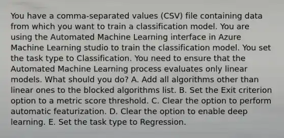 You have a comma-separated values (CSV) file containing data from which you want to train a classification model. You are using the Automated Machine Learning interface in Azure Machine Learning studio to train the classification model. You set the task type to Classification. You need to ensure that the Automated Machine Learning process evaluates only linear models. What should you do? A. Add all algorithms other than linear ones to the blocked algorithms list. B. Set the Exit criterion option to a metric score threshold. C. Clear the option to perform automatic featurization. D. Clear the option to enable deep learning. E. Set the task type to Regression.